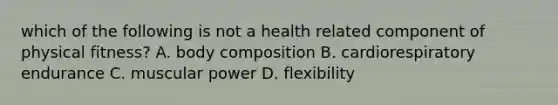 which of the following is not a health related component of physical fitness? A. body composition B. cardiorespiratory endurance C. muscular power D. flexibility