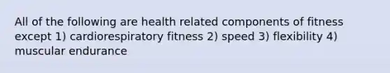 All of the following are health related components of fitness except 1) cardiorespiratory fitness 2) speed 3) flexibility 4) muscular endurance