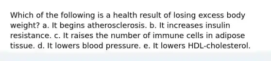 Which of the following is a health result of losing excess body weight? a. It begins atherosclerosis. b. It increases insulin resistance. c. It raises the number of immune cells in adipose tissue. d. It lowers blood pressure. e. It lowers HDL-cholesterol.