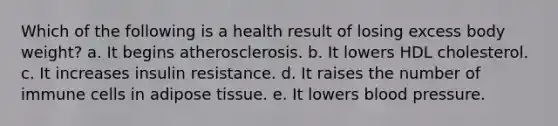 Which of the following is a health result of losing excess body weight? a. It begins atherosclerosis. b. It lowers HDL cholesterol. c. It increases insulin resistance. d. It raises the number of immune cells in adipose tissue. e. It lowers blood pressure.