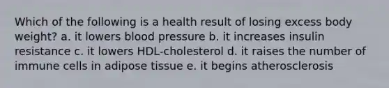 Which of the following is a health result of losing excess body weight? a. it lowers blood pressure b. it increases insulin resistance c. it lowers HDL-cholesterol d. it raises the number of immune cells in adipose tissue e. it begins atherosclerosis