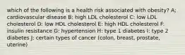 which of the following is a health risk associated with obesity? A; cardiovascular disease B: high LDL cholesterol C: low LDL cholesterol D: low HDL cholesterol E: high HDL cholesterol F: insulin resistance G: hypertension H: type 1 diabetes I: type 2 diabetes J: certain types of cancer (colon, breast, prostate, uterine)