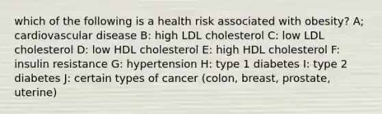 which of the following is a health risk associated with obesity? A; cardiovascular disease B: high LDL cholesterol C: low LDL cholesterol D: low HDL cholesterol E: high HDL cholesterol F: insulin resistance G: hypertension H: type 1 diabetes I: type 2 diabetes J: certain types of cancer (colon, breast, prostate, uterine)