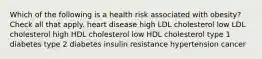 Which of the following is a health risk associated with obesity? Check all that apply. heart disease high LDL cholesterol low LDL cholesterol high HDL cholesterol low HDL cholesterol type 1 diabetes type 2 diabetes insulin resistance hypertension cancer