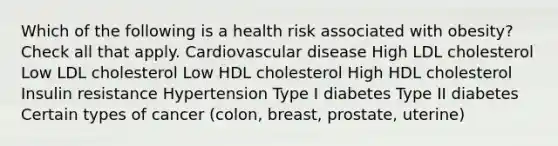 Which of the following is a health risk associated with obesity? Check all that apply. Cardiovascular disease High LDL cholesterol Low LDL cholesterol Low HDL cholesterol High HDL cholesterol Insulin resistance Hypertension Type I diabetes Type II diabetes Certain types of cancer (colon, breast, prostate, uterine)