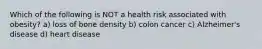 Which of the following is NOT a health risk associated with obesity? a) loss of bone density b) colon cancer c) Alzheimer's disease d) heart disease