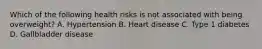 Which of the following health risks is not associated with being overweight? A. Hypertension B. Heart disease C. Type 1 diabetes D. Gallbladder disease