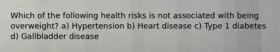 Which of the following health risks is not associated with being overweight? a) Hypertension b) Heart disease c) Type 1 diabetes d) Gallbladder disease