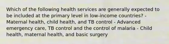 Which of the following health services are generally expected to be included at the primary level in low-income countries? - Maternal health, child health, and TB control - Advanced emergency care, TB control and the control of malaria - Child health, maternal health, and basic surgery