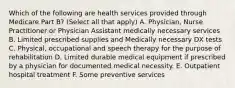 Which of the following are health services provided through Medicare Part B? (Select all that apply) A. Physician, Nurse Practitioner or Physician Assistant medically necessary services B. Limited prescribed supplies and Medically necessary DX tests C. Physical, occupational and speech therapy for the purpose of rehabilitation D. Limited durable medical equipment if prescribed by a physician for documented medical necessity. E. Outpatient hospital treatment F. Some preventive services