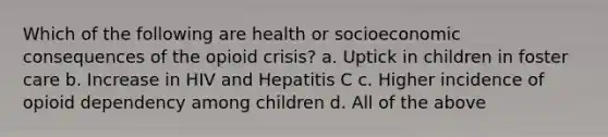 Which of the following are health or socioeconomic consequences of the opioid crisis? a. Uptick in children in foster care b. Increase in HIV and Hepatitis C c. Higher incidence of opioid dependency among children d. All of the above