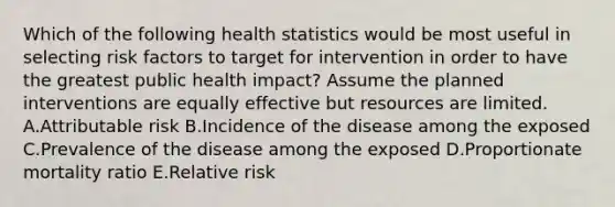 Which of the following health statistics would be most useful in selecting risk factors to target for intervention in order to have the greatest public health impact? Assume the planned interventions are equally effective but resources are limited. A.Attributable risk B.Incidence of the disease among the exposed C.Prevalence of the disease among the exposed D.Proportionate mortality ratio E.Relative risk