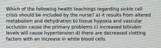 Which of the following health teachings regarding sickle cell crisis should be included by the nurse? a) it results from altered metabolism and dehydration b) tissue hypoxia and vascular occlusion cause the primary problems c) increased bilirubin levels will cause hypertension d) there are decreased clotting factors with an increase in white blood cells