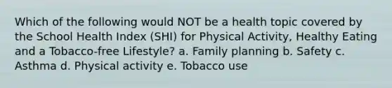 Which of the following would NOT be a health topic covered by the School Health Index (SHI) for Physical Activity, Healthy Eating and a Tobacco-free Lifestyle? a. Family planning b. Safety c. Asthma d. Physical activity e. Tobacco use