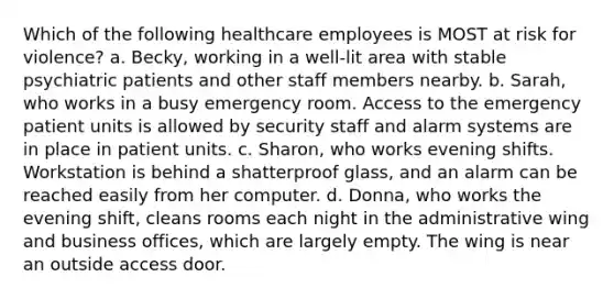 Which of the following healthcare employees is MOST at risk for violence? a. Becky, working in a well-lit area with stable psychiatric patients and other staff members nearby. b. Sarah, who works in a busy emergency room. Access to the emergency patient units is allowed by security staff and alarm systems are in place in patient units. c. Sharon, who works evening shifts. Workstation is behind a shatterproof glass, and an alarm can be reached easily from her computer. d. Donna, who works the evening shift, cleans rooms each night in the administrative wing and business offices, which are largely empty. The wing is near an outside access door.