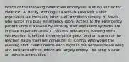 Which of the following healthcare employees is MOST at risk for violence? A. Becky, working in a well-lit area with stable psychiatric patients and other staff members nearby. B. Sarah, who works in a busy emergency room. Access to the emergency patient units is allowed by security staff and alarm systems are in place in patient units. C. Sharon, who works evening shifts. Workstation is behind a shatterproof glass, and an alarm can be reached easily from her computer. D. Donna, who works the evening shift, cleans rooms each night in the administrative wing and business offices, which are largely empty. The wing is near an outside access door.