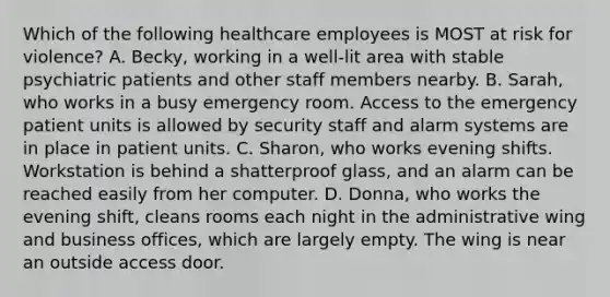 Which of the following healthcare employees is MOST at risk for violence? A. Becky, working in a well-lit area with stable psychiatric patients and other staff members nearby. B. Sarah, who works in a busy emergency room. Access to the emergency patient units is allowed by security staff and alarm systems are in place in patient units. C. Sharon, who works evening shifts. Workstation is behind a shatterproof glass, and an alarm can be reached easily from her computer. D. Donna, who works the evening shift, cleans rooms each night in the administrative wing and business offices, which are largely empty. The wing is near an outside access door.