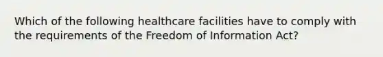 Which of the following healthcare facilities have to comply with the requirements of the Freedom of Information Act?