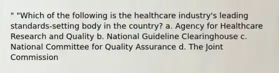 " "Which of the following is the healthcare industry's leading standards-setting body in the country? a. Agency for Healthcare Research and Quality b. National Guideline Clearinghouse c. National Committee for Quality Assurance d. The Joint Commission