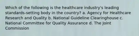 Which of the following is the healthcare industry's leading standards-setting body in the country? a. Agency for Healthcare Research and Quality b. National Guideline Clearinghouse c. National Committee for Quality Assurance d. The Joint Commission