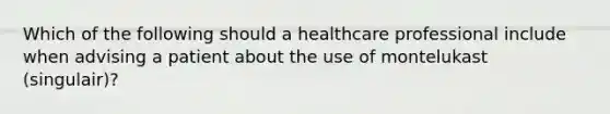 Which of the following should a healthcare professional include when advising a patient about the use of montelukast (singulair)?