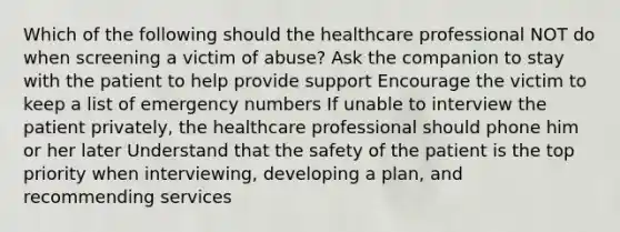 Which of the following should the healthcare professional NOT do when screening a victim of abuse? Ask the companion to stay with the patient to help provide support Encourage the victim to keep a list of emergency numbers If unable to interview the patient privately, the healthcare professional should phone him or her later Understand that the safety of the patient is the top priority when interviewing, developing a plan, and recommending services