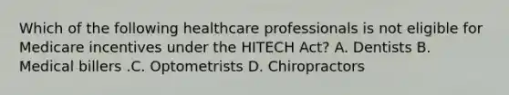 Which of the following healthcare professionals is not eligible for Medicare incentives under the HITECH​ Act? A. Dentists B. Medical billers .C. Optometrists D. Chiropractors