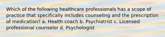 Which of the following healthcare professionals has a scope of practice that specifically includes counseling and the prescription of medication? a. Health coach b. Psychiatrist c. Licensed professional counselor d. Psychologist