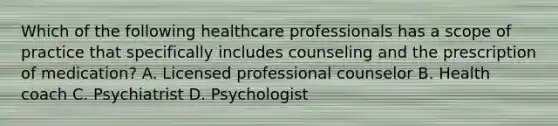 Which of the following healthcare professionals has a scope of practice that specifically includes counseling and the prescription of medication? A. Licensed professional counselor B. Health coach C. Psychiatrist D. Psychologist