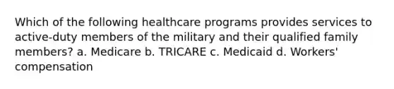 Which of the following healthcare programs provides services to active-duty members of the military and their qualified family members? a. Medicare b. TRICARE c. Medicaid d. Workers' compensation