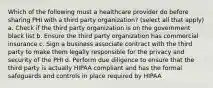 Which of the following must a healthcare provider do before sharing PHI with a third party organization? (select all that apply) a. Check if the third party organization is on the government black list b. Ensure the third party organization has commercial insurance c. Sign a business associate contract with the third party to make them legally responsible for the privacy and security of the PHI d. Perform due diligence to ensure that the third party is actually HIPAA compliant and has the formal safeguards and controls in place required by HIPAA