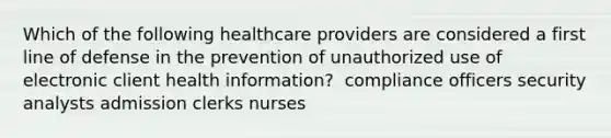 Which of the following healthcare providers are considered a first line of defense in the prevention of unauthorized use of electronic client health information? ​ compliance officers​ security analysts​ admission clerks​ nurses