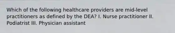 Which of the following healthcare providers are mid-level practitioners as defined by the DEA? I. Nurse practitioner II. Podiatrist III. Physician assistant