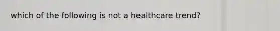 which of the following is not a healthcare trend?