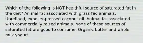 Which of the following is NOT healthful source of saturated fat in the diet? Animal fat associated with grass-fed animals. Unrefined, expeller-pressed coconut oil. Animal fat associated with commercially raised animals. None of these sources of saturated fat are good to consume. Organic butter and whole milk yogurt.