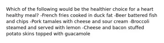 Which of the following would be the healthier choice for a heart healthy​ meal? -French fries cooked in duck fat -Beer battered fish and chips -Pork tamales with cheese and sour cream -Broccoli steamed and served with lemon -Cheese and bacon stuffed potato skins topped with guacamole