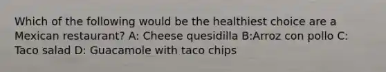 Which of the following would be the healthiest choice are a Mexican restaurant? A: Cheese quesidilla B:Arroz con pollo C: Taco salad D: Guacamole with taco chips