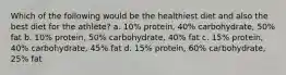 Which of the following would be the healthiest diet and also the best diet for the athlete? a. 10% protein, 40% carbohydrate, 50% fat b. 10% protein, 50% carbohydrate, 40% fat c. 15% protein, 40% carbohydrate, 45% fat d. 15% protein, 60% carbohydrate, 25% fat