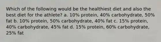 Which of the following would be the healthiest diet and also the best diet for the athlete? a. 10% protein, 40% carbohydrate, 50% fat b. 10% protein, 50% carbohydrate, 40% fat c. 15% protein, 40% carbohydrate, 45% fat d. 15% protein, 60% carbohydrate, 25% fat