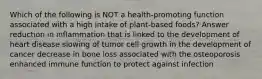 Which of the following is NOT a health-promoting function associated with a high intake of plant-based foods? Answer reduction in inflammation that is linked to the development of heart disease slowing of tumor cell growth in the development of cancer decrease in bone loss associated with the osteoporosis enhanced immune function to protect against infection