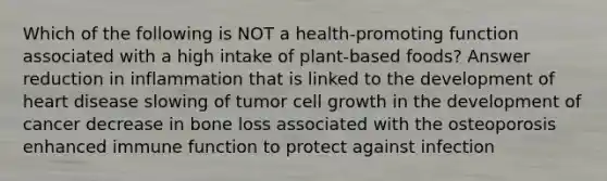 Which of the following is NOT a health-promoting function associated with a high intake of plant-based foods? Answer reduction in inflammation that is linked to the development of heart disease slowing of tumor cell growth in the development of cancer decrease in bone loss associated with the osteoporosis enhanced immune function to protect against infection