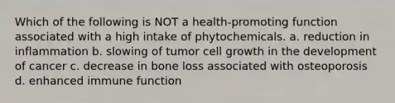 Which of the following is NOT a health-promoting function associated with a high intake of phytochemicals. a. reduction in inflammation b. slowing of tumor cell growth in the development of cancer c. decrease in bone loss associated with osteoporosis d. enhanced immune function