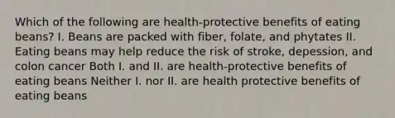 Which of the following are health-protective benefits of eating beans? I. Beans are packed with fiber, folate, and phytates II. Eating beans may help reduce the risk of stroke, depession, and colon cancer Both I. and II. are health-protective benefits of eating beans Neither I. nor II. are health protective benefits of eating beans