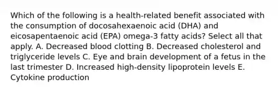 Which of the following is a health-related benefit associated with the consumption of docosahexaenoic acid (DHA) and eicosapentaenoic acid (EPA) omega-3 fatty acids? Select all that apply. A. Decreased blood clotting B. Decreased cholesterol and triglyceride levels C. Eye and brain development of a fetus in the last trimester D. Increased high-density lipoprotein levels E. Cytokine production