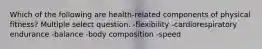 Which of the following are health-related components of physical fitness? Multiple select question. -flexibility -cardiorespiratory endurance -balance -body composition -speed