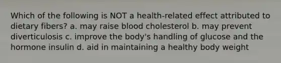 Which of the following is NOT a health-related effect attributed to dietary fibers? a. may raise blood cholesterol b. may prevent diverticulosis c. improve the body's handling of glucose and the hormone insulin d. aid in maintaining a healthy body weight