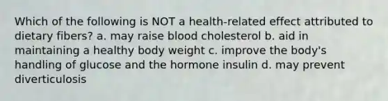 Which of the following is NOT a health-related effect attributed to dietary fibers? a. may raise blood cholesterol b. aid in maintaining a healthy body weight c. improve the body's handling of glucose and the hormone insulin d. may prevent diverticulosis