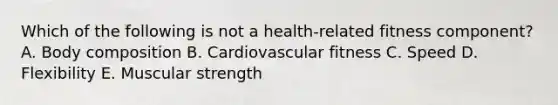 Which of the following is not a health-related fitness component? A. Body composition B. Cardiovascular fitness C. Speed D. Flexibility E. Muscular strength