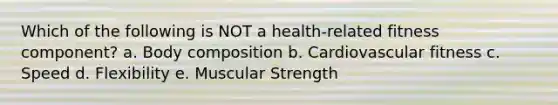 Which of the following is NOT a health-related fitness component? a. Body composition b. Cardiovascular fitness c. Speed d. Flexibility e. Muscular Strength