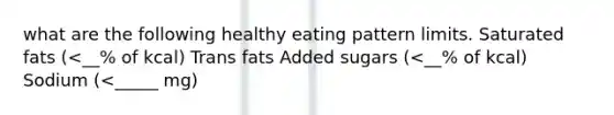 what are the following healthy eating pattern limits. Saturated fats (<__% of kcal) Trans fats Added sugars (<__% of kcal) Sodium (<_____ mg)